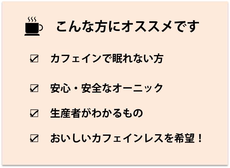 こんな方にオススメ,カフェインで眠れない方,安心・安全なオーニック,生産者がわかるもの,おいしいカフェインレスを希望！